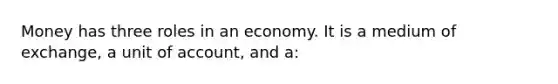 Money has three roles in an economy. It is a medium of exchange, a unit of account, and a: