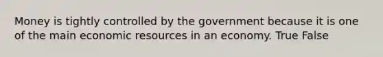 Money is tightly controlled by the government because it is one of the main economic resources in an economy. True False