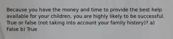 Because you have the money and time to provide the best help available for your children, you are highly likely to be successful. True or false (not taking into account your family history)? a) False b) True