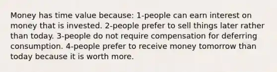 Money has time value because: 1-people can earn interest on money that is invested. 2-people prefer to sell things later rather than today. 3-people do not require compensation for deferring consumption. 4-people prefer to receive money tomorrow than today because it is worth more.