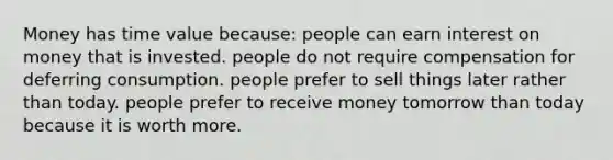 Money has time value because: people can earn interest on money that is invested. people do not require compensation for deferring consumption. people prefer to sell things later rather than today. people prefer to receive money tomorrow than today because it is worth more.