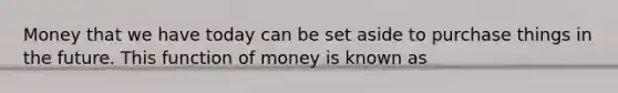 Money that we have today can be set aside to purchase things in the future. This function of money is known as