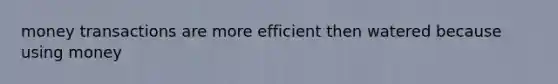 money transactions are more efficient then watered because using money