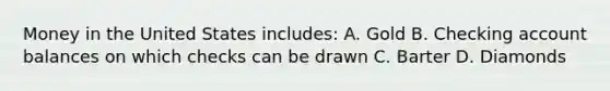 Money in the United States includes: A. Gold B. Checking account balances on which checks can be drawn C. Barter D. Diamonds