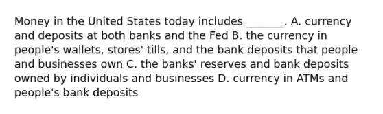 Money in the United States today includes​ _______. A. currency and deposits at both banks and the Fed B. the currency in​ people's wallets,​ stores' tills, and the bank deposits that people and businesses own C. the​ banks' reserves and bank deposits owned by individuals and businesses D. currency in ATMs and​ people's bank deposits