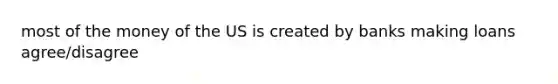 most of the money of the US is created by banks making loans agree/disagree