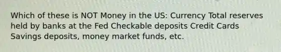 Which of these is NOT Money in the US: Currency Total reserves held by banks at the Fed Checkable deposits Credit Cards Savings deposits, money market funds, etc.