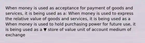 When money is used as acceptance for payment of goods and​ services, it is being used as a: When money is used to express the relative value of goods and​ services, it is being used as a When money is used to hold purchasing power for future​ use, it is being used as a ▼ store of value unit of account medium of exchange