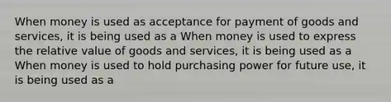 When money is used as acceptance for payment of goods and​ services, it is being used as a When money is used to express the relative value of goods and​ services, it is being used as a When money is used to hold purchasing power for future​ use, it is being used as a