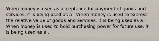 When money is used as acceptance for payment of goods and​ services, it is being used as a . When money is used to express the relative value of goods and​ services, it is being used as a . When money is used to hold purchasing power for future​ use, it is being used as a .