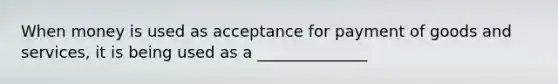 When money is used as acceptance for payment of goods and​ services, it is being used as a ______________