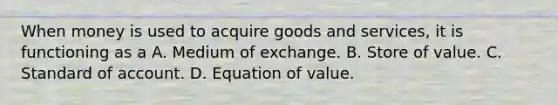 When money is used to acquire goods and services, it is functioning as a A. Medium of exchange. B. Store of value. C. Standard of account. D. Equation of value.