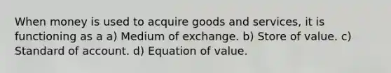 When money is used to acquire goods and services, it is functioning as a a) Medium of exchange. b) Store of value. c) Standard of account. d) Equation of value.