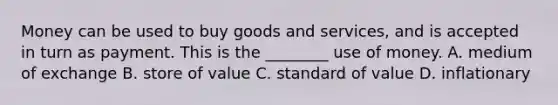 Money can be used to buy goods and services, and is accepted in turn as payment. This is the ________ use of money. A. medium of exchange B. store of value C. standard of value D. inflationary