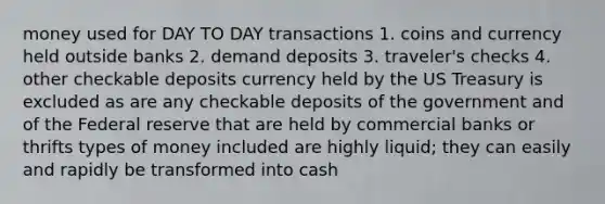 money used for DAY TO DAY transactions 1. coins and currency held outside banks 2. demand deposits 3. traveler's checks 4. other checkable deposits currency held by the US Treasury is excluded as are any checkable deposits of the government and of the Federal reserve that are held by commercial banks or thrifts types of money included are highly liquid; they can easily and rapidly be transformed into cash