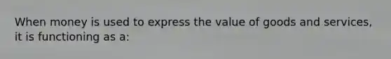 When money is used to express the value of goods and services, it is functioning as a: