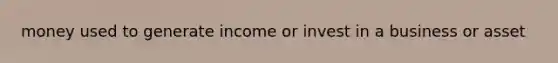 money used to generate income or invest in a business or asset