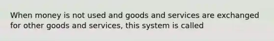 When money is not used and goods and services are exchanged for other goods and services, this system is called