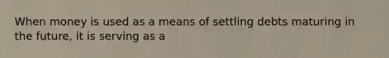 When money is used as a means of settling debts maturing in the​ future, it is serving as a