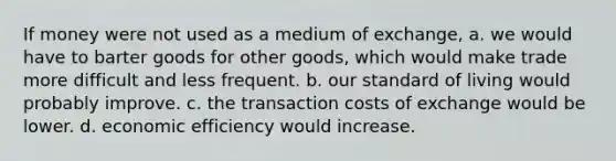 If money were not used as a medium of exchange, a. we would have to barter goods for other goods, which would make trade more difficult and less frequent. b. our standard of living would probably improve. c. the transaction costs of exchange would be lower. d. economic efficiency would increase.