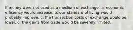 If money were not used as a medium of exchange, a. economic efficiency would increase. b. our standard of living would probably improve. c. the transaction costs of exchange would be lower. d. the gains from trade would be severely limited.