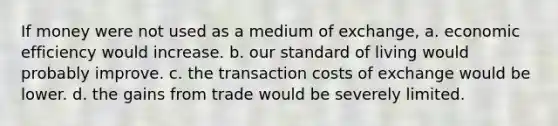 If money were not used as a medium of exchange, a. economic efficiency would increase. b. our standard of living would probably improve. c. the transaction costs of exchange would be lower. d. the gains from trade would be severely limited.