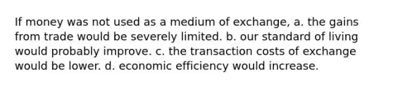 If money was not used as a medium of exchange, a. the gains from trade would be severely limited. b. our standard of living would probably improve. c. the transaction costs of exchange would be lower. d. economic efficiency would increase.