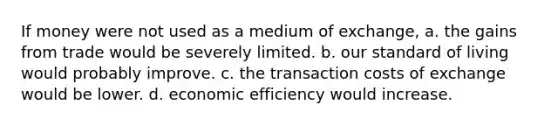 If money were not used as a medium of exchange, a. the gains from trade would be severely limited. b. our standard of living would probably improve. c. the transaction costs of exchange would be lower. d. economic efficiency would increase.