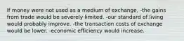 If money were not used as a medium of exchange, -the gains from trade would be severely limited. -our standard of living would probably improve. -the transaction costs of exchange would be lower. -economic efficiency would increase.