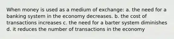 When money is used as a medium of exchange: a. the need for a banking system in the economy decreases. b. the cost of transactions increases c. the need for a barter system diminishes d. it reduces the number of transactions in the economy