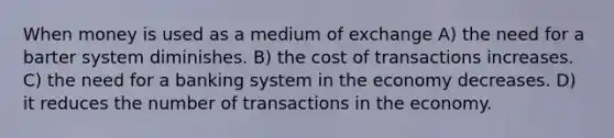 When money is used as a medium of exchange A) the need for a barter system diminishes. B) the cost of transactions increases. C) the need for a banking system in the economy decreases. D) it reduces the number of transactions in the economy.