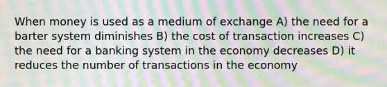 When money is used as a medium of exchange A) the need for a barter system diminishes B) the cost of transaction increases C) the need for a banking system in the economy decreases D) it reduces the number of transactions in the economy