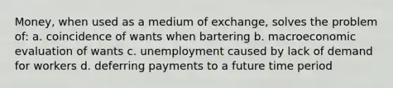 Money, when used as a medium of exchange, solves the problem of: a. coincidence of wants when bartering b. macroeconomic evaluation of wants c. unemployment caused by lack of demand for workers d. deferring payments to a future time period