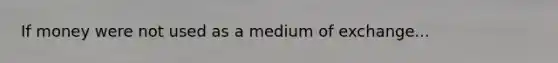 If money were not used as a medium of exchange...