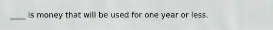____ is money that will be used for one year or less.