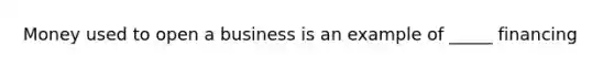 Money used to open a business is an example of _____ financing