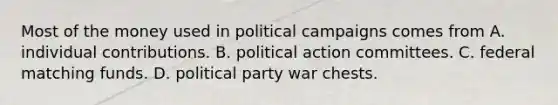 Most of the money used in political campaigns comes from A. individual contributions. B. political action committees. C. federal matching funds. D. political party war chests.