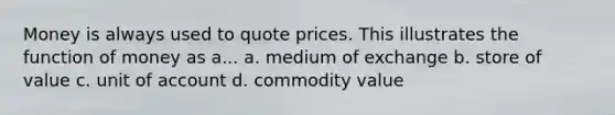 Money is always used to quote prices. This illustrates the function of money as a... a. medium of exchange b. store of value c. unit of account d. commodity value