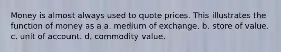 Money is almost always used to quote prices. This illustrates the function of money as a a. medium of exchange. b. store of value. c. unit of account. d. commodity value.