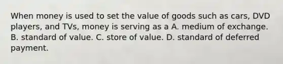 When money is used to set the value of goods such as cars, DVD players, and TVs, money is serving as a A. medium of exchange. B. standard of value. C. store of value. D. standard of deferred payment.