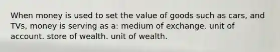 When money is used to set the value of goods such as cars, and TVs, money is serving as a: medium of exchange. unit of account. store of wealth. unit of wealth.