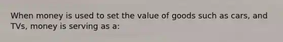 When money is used to set the value of goods such as cars, and TVs, money is serving as a: