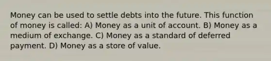 Money can be used to settle debts into the future. This function of money is called: A) Money as a unit of account. B) Money as a medium of exchange. C) Money as a standard of deferred payment. D) Money as a store of value.