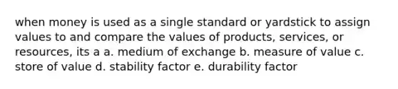 when money is used as a single standard or yardstick to assign values to and compare the values of products, services, or resources, its a a. medium of exchange b. measure of value c. store of value d. stability factor e. durability factor