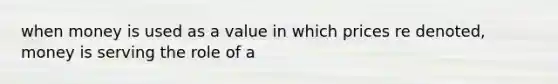 when money is used as a value in which prices re denoted, money is serving the role of a