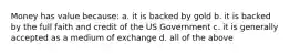 Money has value because: a. it is backed by gold b. it is backed by the full faith and credit of the US Government c. it is generally accepted as a medium of exchange d. all of the above