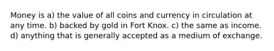 Money is a) the value of all coins and currency in circulation at any time. b) backed by gold in Fort Knox. c) the same as income. d) anything that is generally accepted as a medium of exchange.