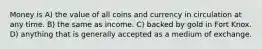 Money is A) the value of all coins and currency in circulation at any time. B) the same as income. C) backed by gold in Fort Knox. D) anything that is generally accepted as a medium of exchange.