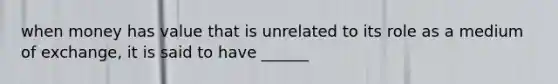 when money has value that is unrelated to its role as a medium of exchange, it is said to have ______