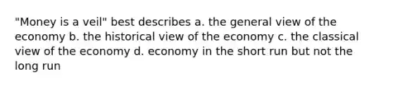 "Money is a veil" best describes a. the general view of the economy b. the historical view of the economy c. the classical view of the economy d. economy in the short run but not the long run